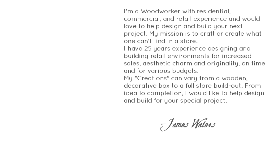  I'm a Woodworker with residential, commercial, and retail experience and would love to help design and build your next project. My mission is to craft or create what one can't find in a store. I have 25 years experience designing and building retail environments for increased sales, aesthetic charm and originality, on time and for various budgets.My "Creations" can vary from a wooden, decorative box to a full store build-out. From idea to completion, I would like to help design and build for your special project. -James Waters 